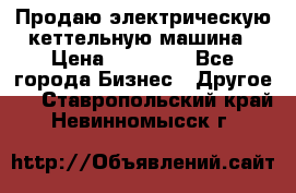 Продаю электрическую кеттельную машина › Цена ­ 50 000 - Все города Бизнес » Другое   . Ставропольский край,Невинномысск г.